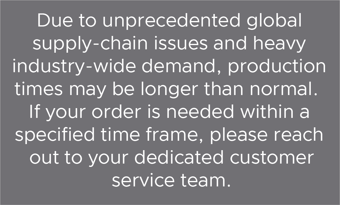Due to unprecedented global supply-chain issues and heavy industry-wide demand, production times may be longer than normal.  If your order is  If your order is needed within a specified time frame, please reach out to your dedicated customer service team.